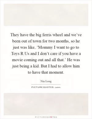 They have the big ferris wheel and we’ve been out of town for two months, so he just was like, ‘Mommy I want to go to Toys R Us and I don’t care if you have a movie coming out and all that.’ He was just being a kid. But I had to allow him to have that moment Picture Quote #1