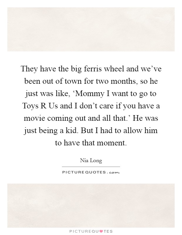 They have the big ferris wheel and we've been out of town for two months, so he just was like, ‘Mommy I want to go to Toys R Us and I don't care if you have a movie coming out and all that.' He was just being a kid. But I had to allow him to have that moment Picture Quote #1