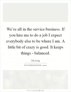 We’re all in the service business. If you hire me to do a job I expect everybody else to be where I am. A little bit of crazy is good. It keeps things - balanced Picture Quote #1