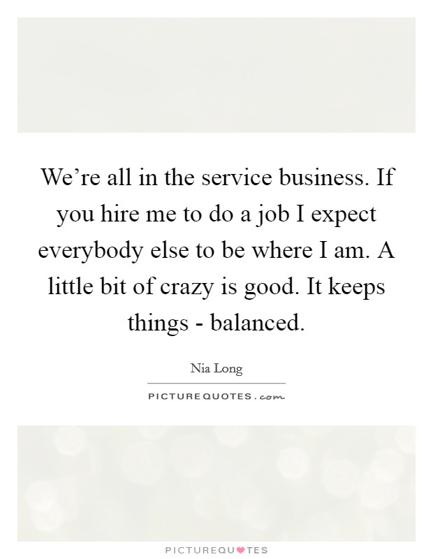 We're all in the service business. If you hire me to do a job I expect everybody else to be where I am. A little bit of crazy is good. It keeps things - balanced Picture Quote #1
