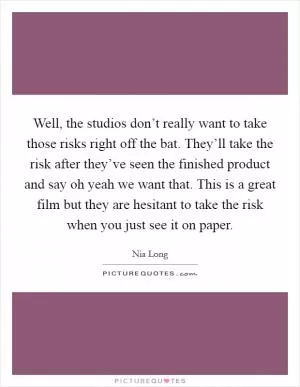 Well, the studios don’t really want to take those risks right off the bat. They’ll take the risk after they’ve seen the finished product and say oh yeah we want that. This is a great film but they are hesitant to take the risk when you just see it on paper Picture Quote #1
