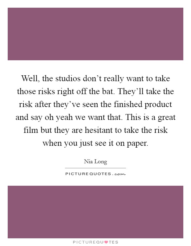 Well, the studios don't really want to take those risks right off the bat. They'll take the risk after they've seen the finished product and say oh yeah we want that. This is a great film but they are hesitant to take the risk when you just see it on paper Picture Quote #1