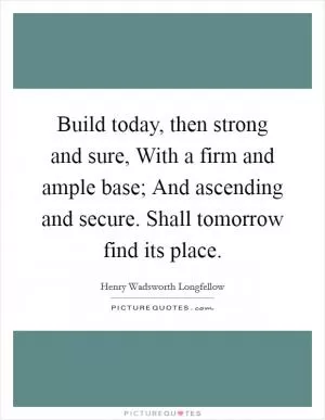 Build today, then strong and sure, With a firm and ample base; And ascending and secure. Shall tomorrow find its place Picture Quote #1