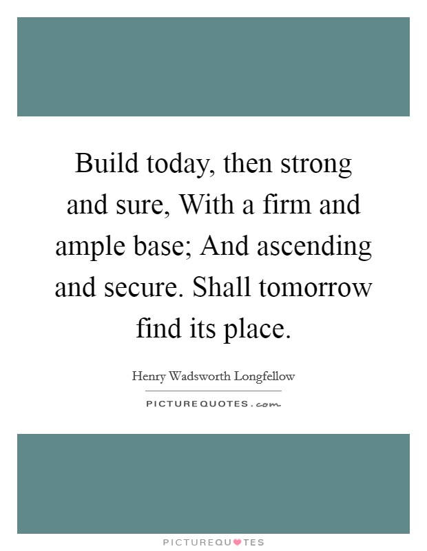 Build today, then strong and sure, With a firm and ample base; And ascending and secure. Shall tomorrow find its place Picture Quote #1