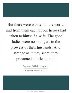 But there were women in the world, and from them each of our heroes had taken to himself a wife. The good ladies were no strangers to the prowess of their husbands. And, strange as it may seem, they presumed a little upon it Picture Quote #1
