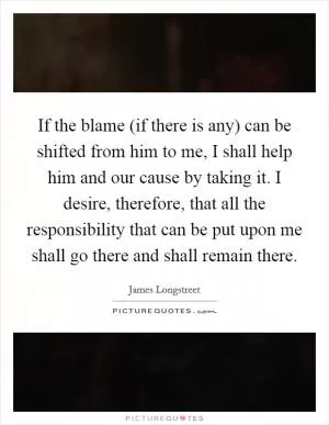 If the blame (if there is any) can be shifted from him to me, I shall help him and our cause by taking it. I desire, therefore, that all the responsibility that can be put upon me shall go there and shall remain there Picture Quote #1