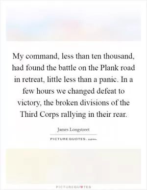 My command, less than ten thousand, had found the battle on the Plank road in retreat, little less than a panic. In a few hours we changed defeat to victory, the broken divisions of the Third Corps rallying in their rear Picture Quote #1