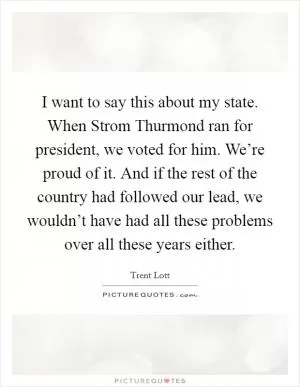 I want to say this about my state. When Strom Thurmond ran for president, we voted for him. We’re proud of it. And if the rest of the country had followed our lead, we wouldn’t have had all these problems over all these years either Picture Quote #1