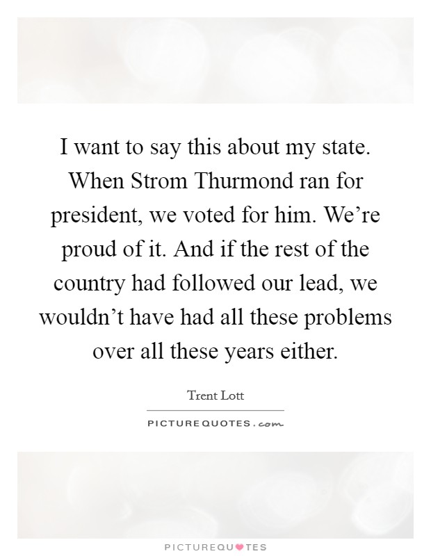 I want to say this about my state. When Strom Thurmond ran for president, we voted for him. We're proud of it. And if the rest of the country had followed our lead, we wouldn't have had all these problems over all these years either Picture Quote #1
