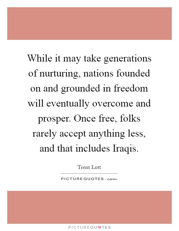 While it may take generations of nurturing, nations founded on and grounded in freedom will eventually overcome and prosper. Once free, folks rarely accept anything less, and that includes Iraqis Picture Quote #1