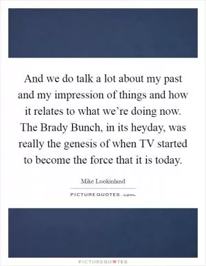 And we do talk a lot about my past and my impression of things and how it relates to what we’re doing now. The Brady Bunch, in its heyday, was really the genesis of when TV started to become the force that it is today Picture Quote #1