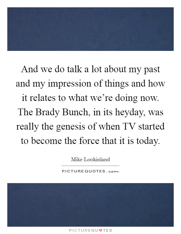 And we do talk a lot about my past and my impression of things and how it relates to what we're doing now. The Brady Bunch, in its heyday, was really the genesis of when TV started to become the force that it is today Picture Quote #1