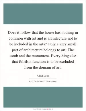 Does it follow that the house has nothing in common with art and is architecture not to be included in the arts? Only a very small part of architecture belongs to art: The tomb and the monument. Everything else that fulfils a function is to be excluded from the domain of art Picture Quote #1