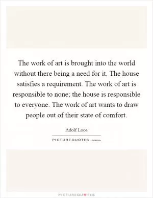 The work of art is brought into the world without there being a need for it. The house satisfies a requirement. The work of art is responsible to none; the house is responsible to everyone. The work of art wants to draw people out of their state of comfort Picture Quote #1