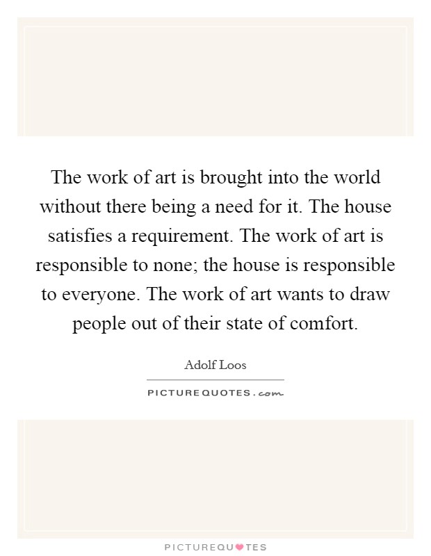 The work of art is brought into the world without there being a need for it. The house satisfies a requirement. The work of art is responsible to none; the house is responsible to everyone. The work of art wants to draw people out of their state of comfort Picture Quote #1