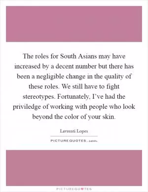 The roles for South Asians may have increased by a decent number but there has been a negligible change in the quality of these roles. We still have to fight stereotypes. Fortunately, I’ve had the priviledge of working with people who look beyond the color of your skin Picture Quote #1