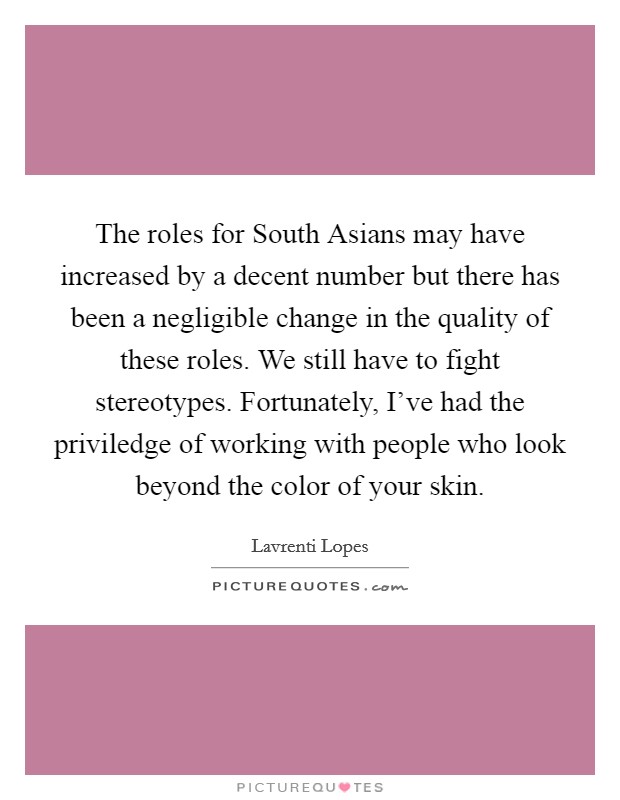 The roles for South Asians may have increased by a decent number but there has been a negligible change in the quality of these roles. We still have to fight stereotypes. Fortunately, I've had the priviledge of working with people who look beyond the color of your skin Picture Quote #1