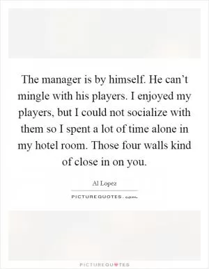 The manager is by himself. He can’t mingle with his players. I enjoyed my players, but I could not socialize with them so I spent a lot of time alone in my hotel room. Those four walls kind of close in on you Picture Quote #1