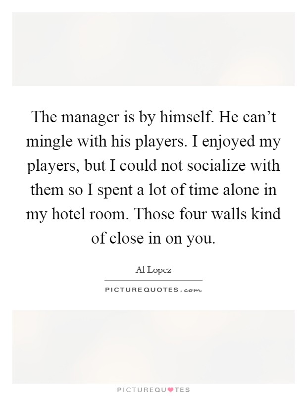The manager is by himself. He can't mingle with his players. I enjoyed my players, but I could not socialize with them so I spent a lot of time alone in my hotel room. Those four walls kind of close in on you Picture Quote #1