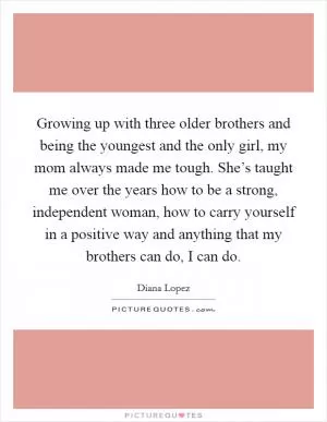 Growing up with three older brothers and being the youngest and the only girl, my mom always made me tough. She’s taught me over the years how to be a strong, independent woman, how to carry yourself in a positive way and anything that my brothers can do, I can do Picture Quote #1