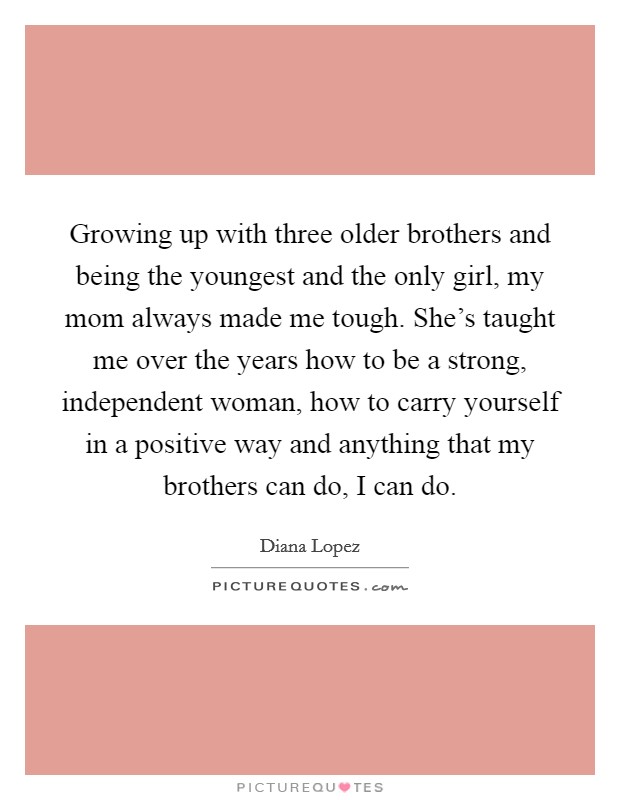 Growing up with three older brothers and being the youngest and the only girl, my mom always made me tough. She's taught me over the years how to be a strong, independent woman, how to carry yourself in a positive way and anything that my brothers can do, I can do Picture Quote #1