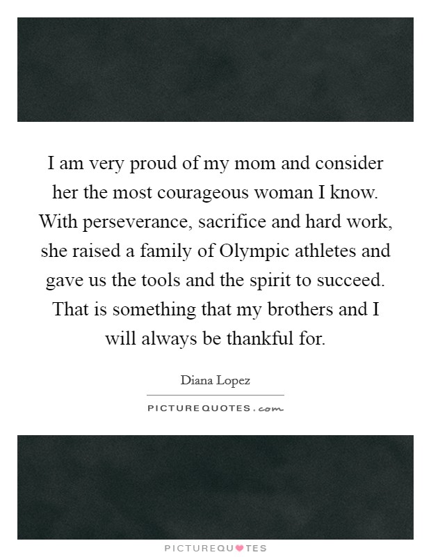 I am very proud of my mom and consider her the most courageous woman I know. With perseverance, sacrifice and hard work, she raised a family of Olympic athletes and gave us the tools and the spirit to succeed. That is something that my brothers and I will always be thankful for Picture Quote #1