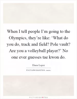 When I tell people I’m going to the Olympics, they’re like: ‘What do you do, track and field? Pole vault? Are you a volleyball player?’ No one ever guesses tae kwon do Picture Quote #1