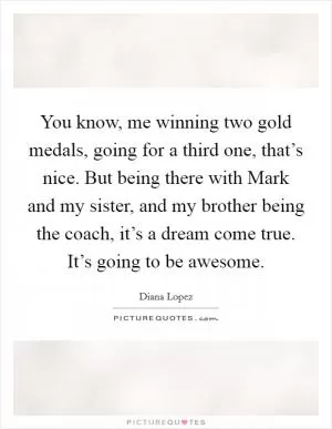 You know, me winning two gold medals, going for a third one, that’s nice. But being there with Mark and my sister, and my brother being the coach, it’s a dream come true. It’s going to be awesome Picture Quote #1