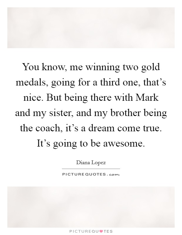 You know, me winning two gold medals, going for a third one, that's nice. But being there with Mark and my sister, and my brother being the coach, it's a dream come true. It's going to be awesome Picture Quote #1