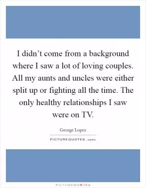 I didn’t come from a background where I saw a lot of loving couples. All my aunts and uncles were either split up or fighting all the time. The only healthy relationships I saw were on TV Picture Quote #1