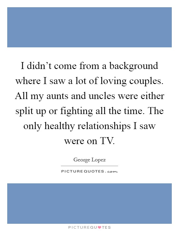 I didn't come from a background where I saw a lot of loving couples. All my aunts and uncles were either split up or fighting all the time. The only healthy relationships I saw were on TV Picture Quote #1