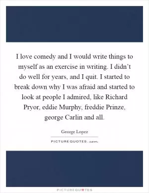 I love comedy and I would write things to myself as an exercise in writing. I didn’t do well for years, and I quit. I started to break down why I was afraid and started to look at people I admired, like Richard Pryor, eddie Murphy, freddie Prinze, george Carlin and all Picture Quote #1