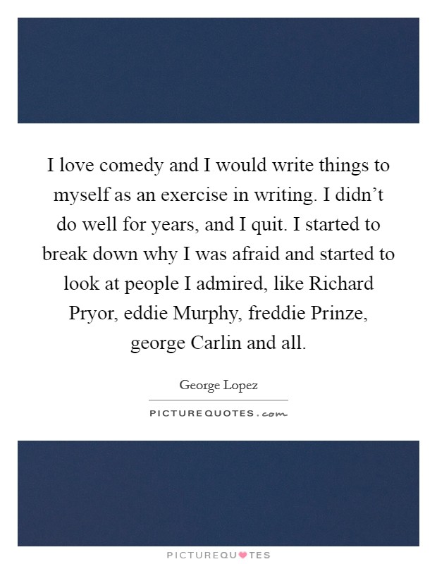 I love comedy and I would write things to myself as an exercise in writing. I didn't do well for years, and I quit. I started to break down why I was afraid and started to look at people I admired, like Richard Pryor, eddie Murphy, freddie Prinze, george Carlin and all Picture Quote #1