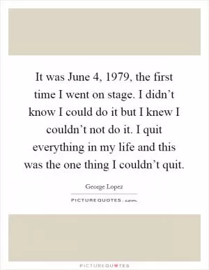 It was June 4, 1979, the first time I went on stage. I didn’t know I could do it but I knew I couldn’t not do it. I quit everything in my life and this was the one thing I couldn’t quit Picture Quote #1