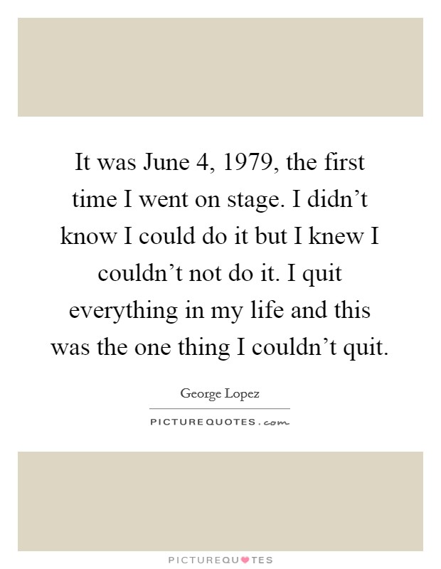 It was June 4, 1979, the first time I went on stage. I didn't know I could do it but I knew I couldn't not do it. I quit everything in my life and this was the one thing I couldn't quit Picture Quote #1