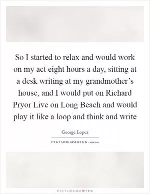 So I started to relax and would work on my act eight hours a day, sitting at a desk writing at my grandmother’s house, and I would put on Richard Pryor Live on Long Beach and would play it like a loop and think and write Picture Quote #1