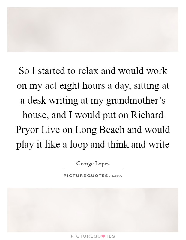 So I started to relax and would work on my act eight hours a day, sitting at a desk writing at my grandmother's house, and I would put on Richard Pryor Live on Long Beach and would play it like a loop and think and write Picture Quote #1