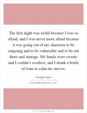 The first night was awful because I was so afraid, and I was never more afraid because it was going out of my character to be outgoing and to be vulnerable and to be out there and onstage. My hands were sweaty and I couldn’t swallow, and I drank a bottle of wine to calm my nerves Picture Quote #1