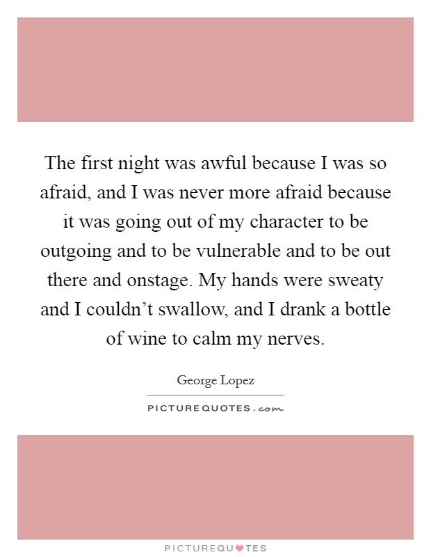The first night was awful because I was so afraid, and I was never more afraid because it was going out of my character to be outgoing and to be vulnerable and to be out there and onstage. My hands were sweaty and I couldn't swallow, and I drank a bottle of wine to calm my nerves Picture Quote #1