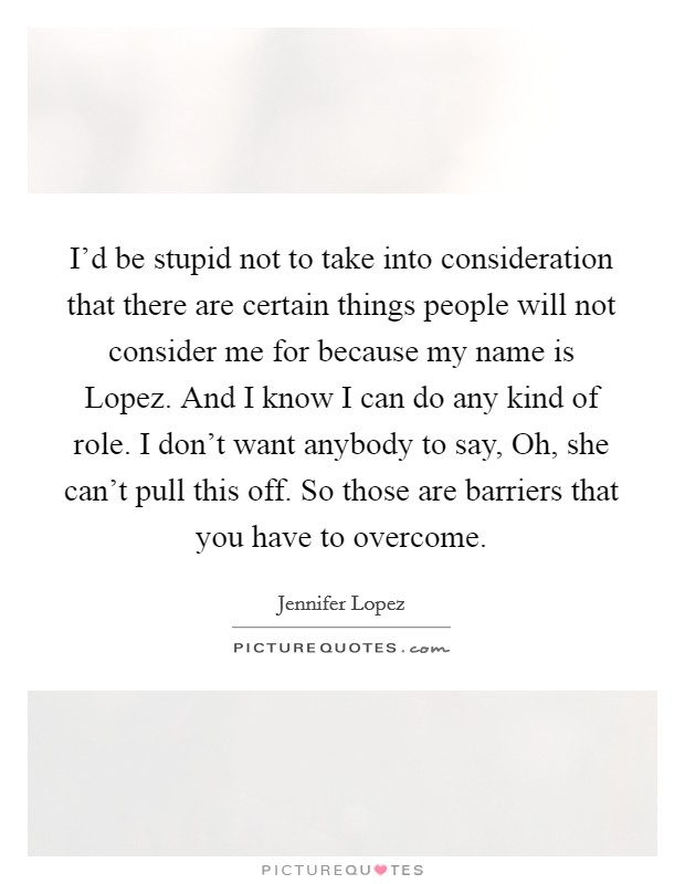 I'd be stupid not to take into consideration that there are certain things people will not consider me for because my name is Lopez. And I know I can do any kind of role. I don't want anybody to say, Oh, she can't pull this off. So those are barriers that you have to overcome Picture Quote #1