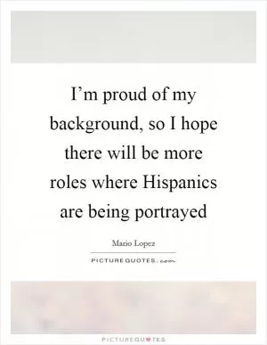 I’m proud of my background, so I hope there will be more roles where Hispanics are being portrayed Picture Quote #1