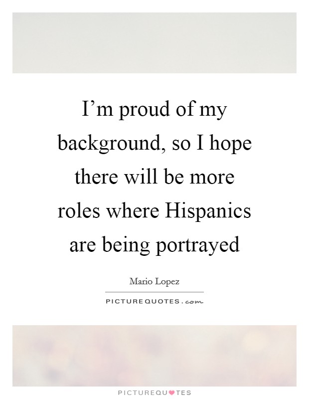 I'm proud of my background, so I hope there will be more roles where Hispanics are being portrayed Picture Quote #1