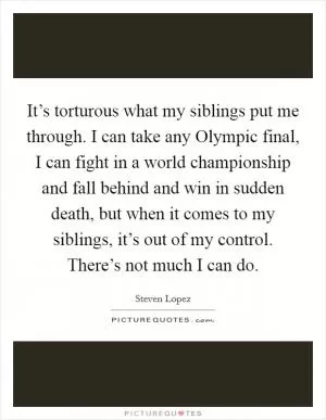 It’s torturous what my siblings put me through. I can take any Olympic final, I can fight in a world championship and fall behind and win in sudden death, but when it comes to my siblings, it’s out of my control. There’s not much I can do Picture Quote #1