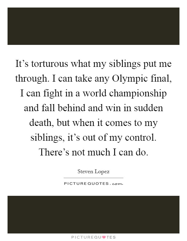 It's torturous what my siblings put me through. I can take any Olympic final, I can fight in a world championship and fall behind and win in sudden death, but when it comes to my siblings, it's out of my control. There's not much I can do Picture Quote #1