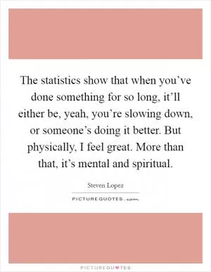 The statistics show that when you’ve done something for so long, it’ll either be, yeah, you’re slowing down, or someone’s doing it better. But physically, I feel great. More than that, it’s mental and spiritual Picture Quote #1