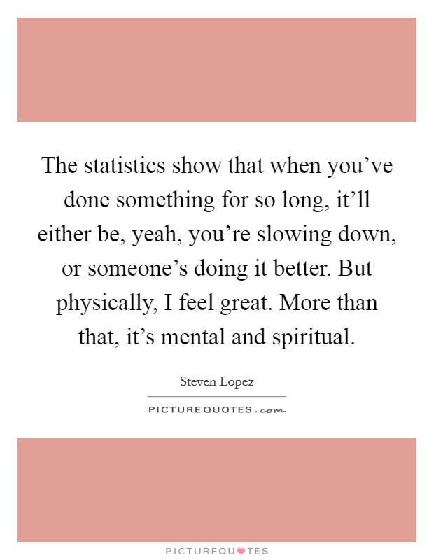 The statistics show that when you've done something for so long, it'll either be, yeah, you're slowing down, or someone's doing it better. But physically, I feel great. More than that, it's mental and spiritual Picture Quote #1