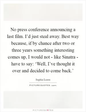 No press conference announcing a last film. I’d just steal away. Best way because, if by chance after two or three years something interesting comes up, I would not - like Sinatra - have to say: ‘Well, I’ve thought it over and decided to come back.’ Picture Quote #1