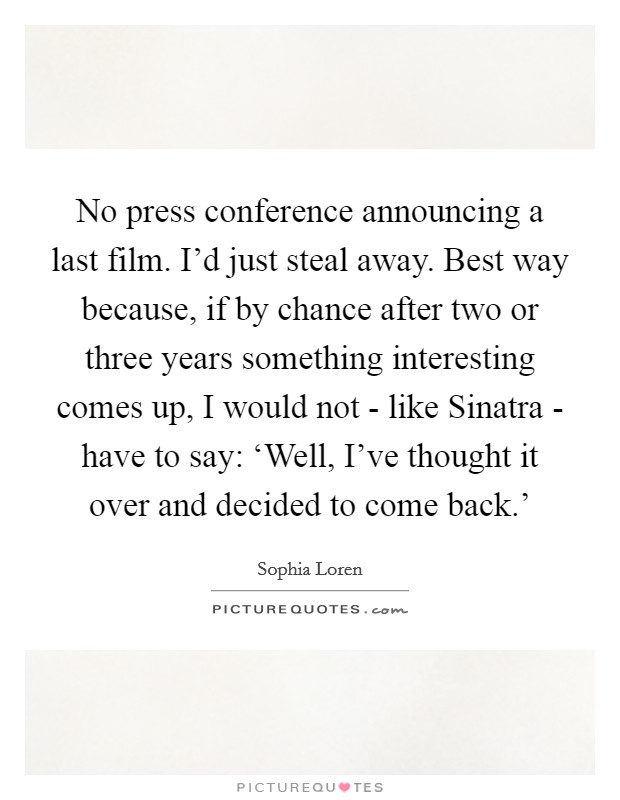 No press conference announcing a last film. I'd just steal away. Best way because, if by chance after two or three years something interesting comes up, I would not - like Sinatra - have to say: ‘Well, I've thought it over and decided to come back.' Picture Quote #1