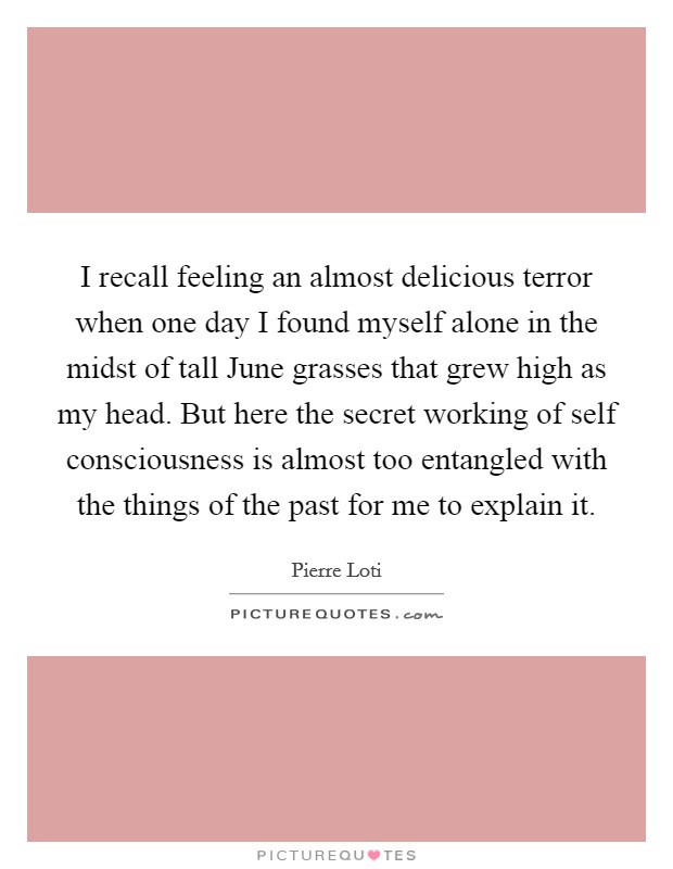 I recall feeling an almost delicious terror when one day I found myself alone in the midst of tall June grasses that grew high as my head. But here the secret working of self consciousness is almost too entangled with the things of the past for me to explain it Picture Quote #1