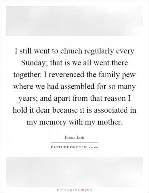 I still went to church regularly every Sunday; that is we all went there together. I reverenced the family pew where we had assembled for so many years; and apart from that reason I hold it dear because it is associated in my memory with my mother Picture Quote #1